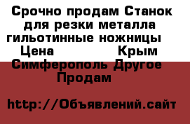 Срочно продам Станок для резки металла (гильотинные ножницы) › Цена ­ 350 000 - Крым, Симферополь Другое » Продам   